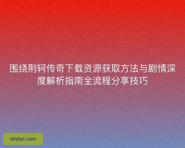 围绕荆轲传奇下载资源获取方法与剧情深度解析指南全流程分享技巧