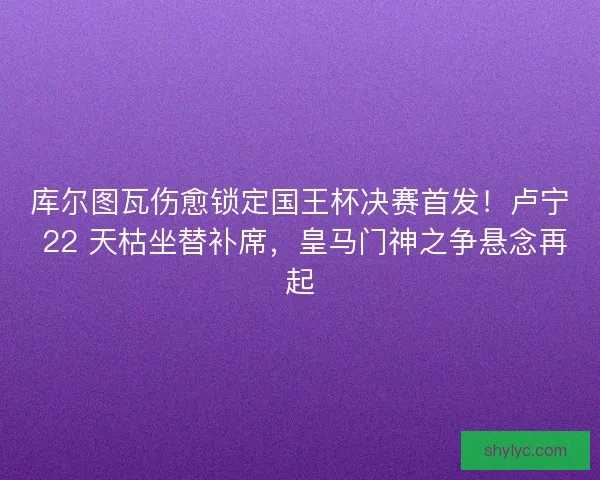 库尔图瓦伤愈锁定国王杯决赛首发！卢宁 22 天枯坐替补席，皇马门神之争悬念再起