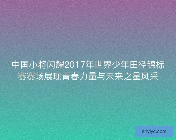 中国小将闪耀2017年世界少年田径锦标赛赛场展现青春力量与未来之星风采