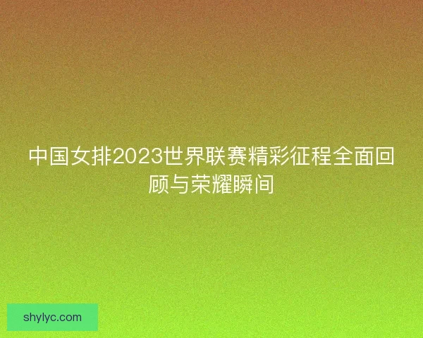 中国女排2023世界联赛精彩征程全面回顾与荣耀瞬间