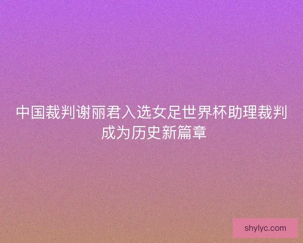 中国裁判谢丽君入选女足世界杯助理裁判 成为历史新篇章