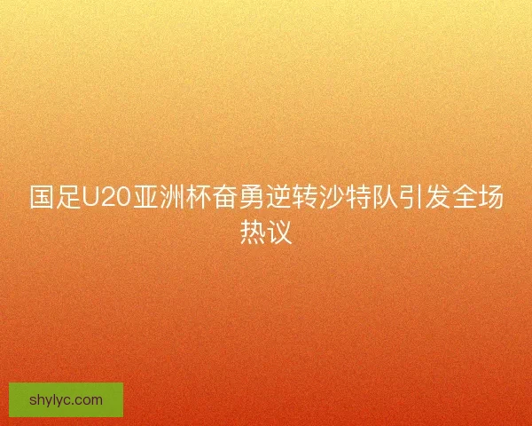 国足U20亚洲杯奋勇逆转沙特队引发全场热议